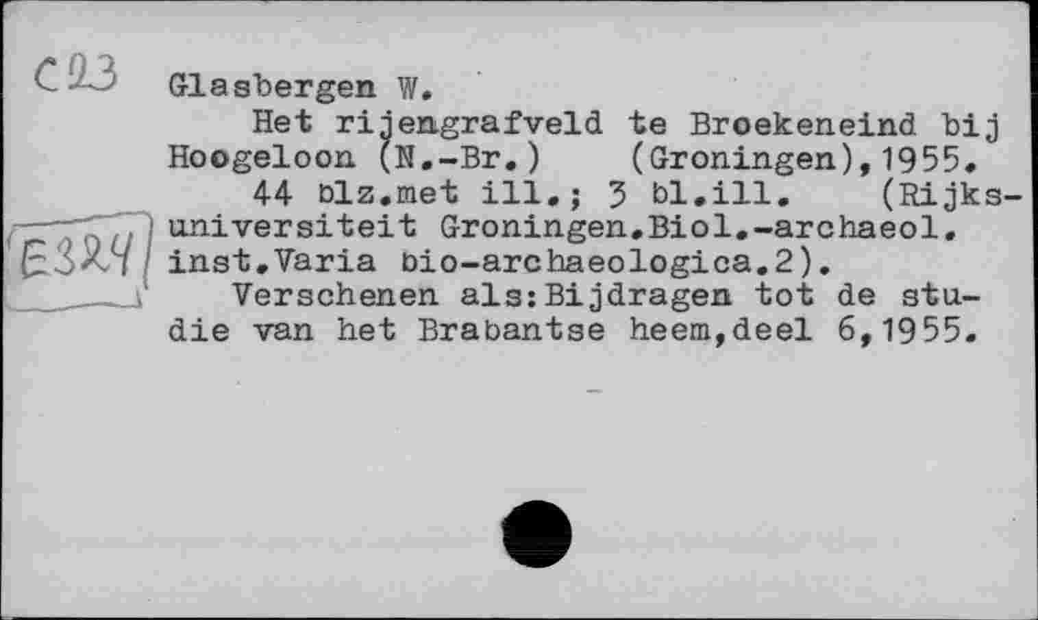 ﻿С23
Glasbergen W.
Het rijengrafveld te Broekeneind bij Hoogeloon (N.-Br.) (Groningen),1955.
44 blz.met ill.; 3 bl.ill. (Rijks-universiteit Groningen.Biol.-archaeol. inst,Varia bio-archaeologica.2).
Versehenen als:Bijdragen tot de Studie van het Brabantse heem,deel 6,1955.